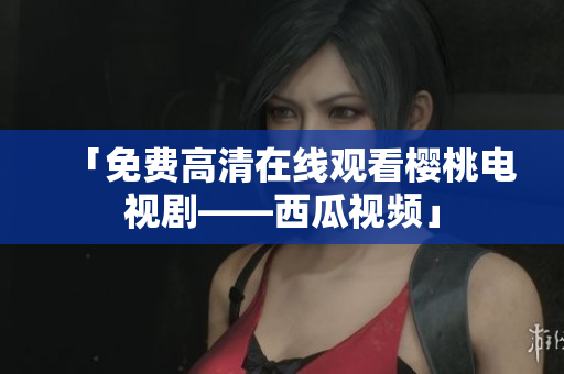 「免费高清在线观看樱桃电视剧——西瓜视频」