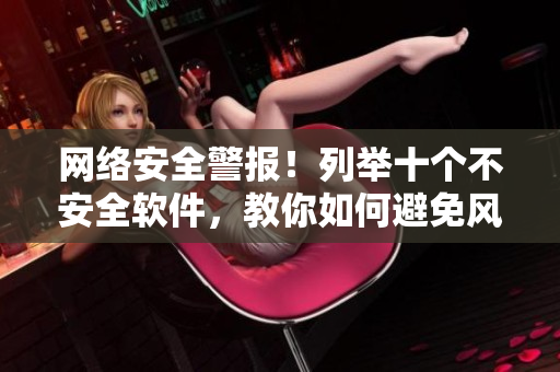网络安全警报！列举十个不安全软件，教你如何避免风险！