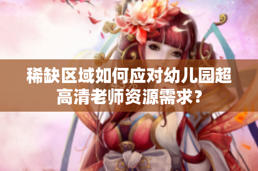 稀缺区域如何应对幼儿园超高清老师资源需求？