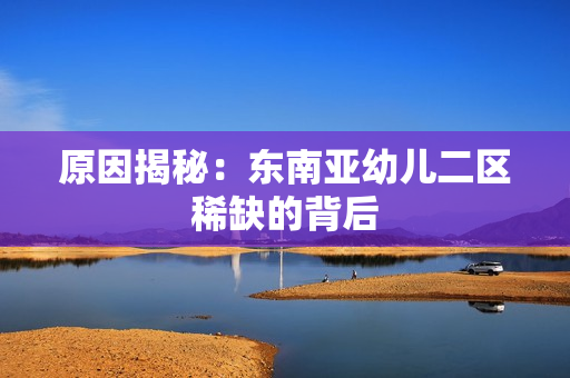 原因揭秘：东南亚幼儿二区稀缺的背后