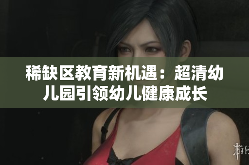 稀缺区教育新机遇：超清幼儿园引领幼儿健康成长