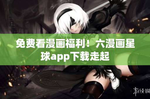 免费看漫画福利！六漫画星球app下载走起