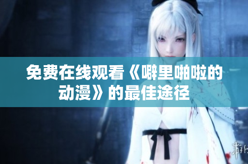 免费在线观看《噼里啪啦的动漫》的最佳途径