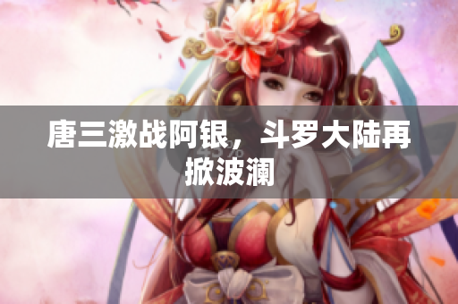 唐三激战阿银，斗罗大陆再掀波澜