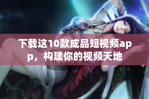 下载这10款成品短视频app，构建你的视频天地