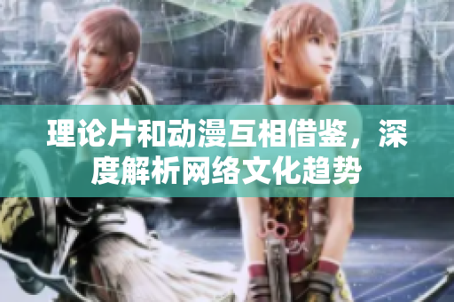 理论片和动漫互相借鉴，深度解析网络文化趋势