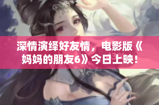 深情演绎好友情，电影版《妈妈的朋友6》今日上映！
