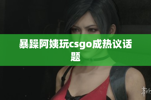 暴躁阿姨玩csgo成热议话题
