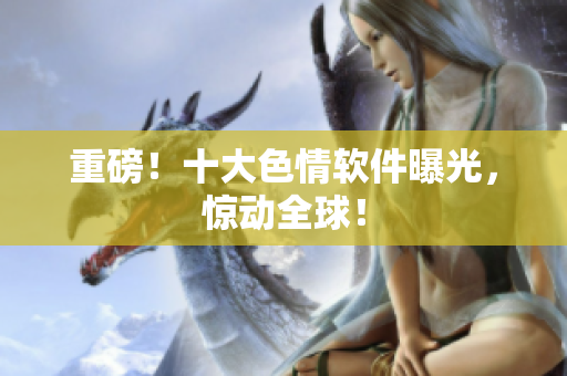 重磅！十大色情软件曝光，惊动全球！