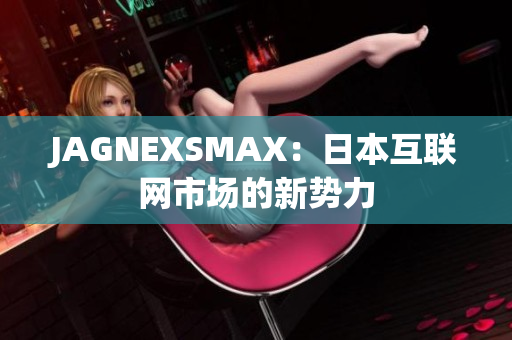 JAGNEXSMAX：日本互联网市场的新势力