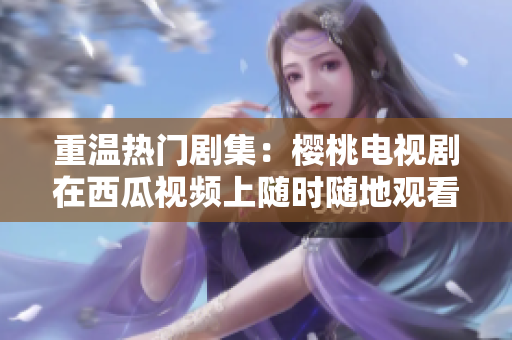 重温热门剧集：樱桃电视剧在西瓜视频上随时随地观看