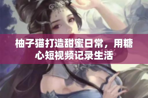 柚子猫打造甜蜜日常，用糖心短视频记录生活