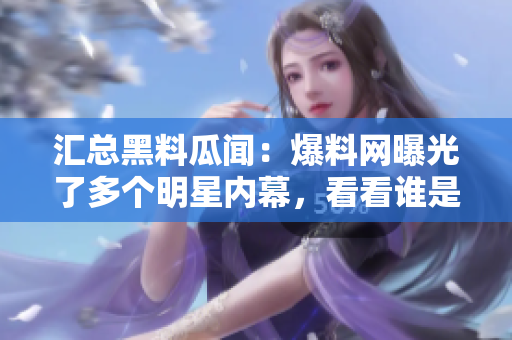 汇总黑料瓜闻：爆料网曝光了多个明星内幕，看看谁是主角！