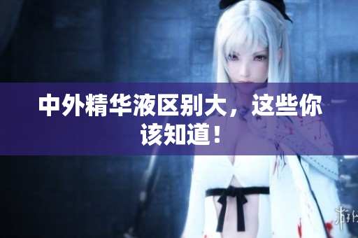中外精华液区别大，这些你该知道！