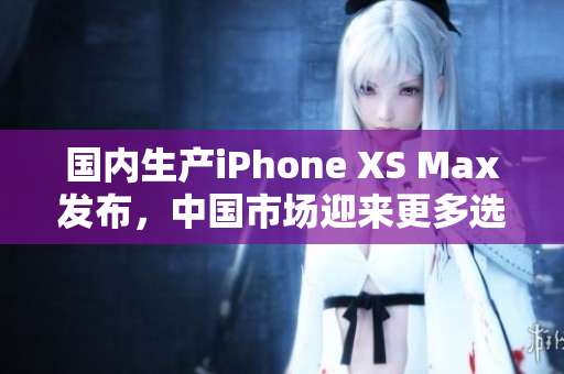 国内生产iPhone XS Max发布，中国市场迎来更多选择