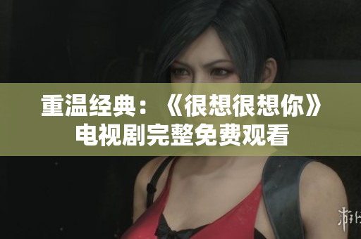 重温经典：《很想很想你》电视剧完整免费观看