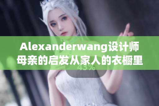 Alexanderwang设计师母亲的启发从家人的衣橱里汲取恒久灵感
