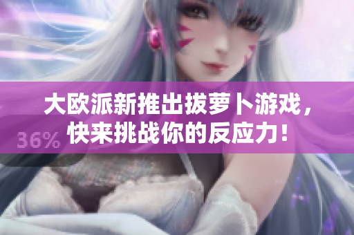 大欧派新推出拔萝卜游戏，快来挑战你的反应力！
