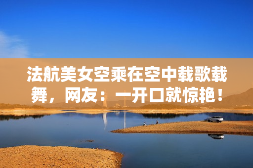 法航美女空乘在空中载歌载舞，网友：一开口就惊艳！