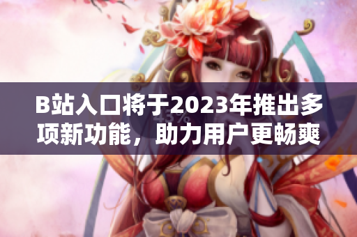 B站入口将于2023年推出多项新功能，助力用户更畅爽体验
