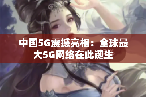 中国5G震撼亮相：全球最大5G网络在此诞生