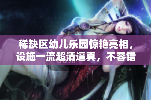 稀缺区幼儿乐园惊艳亮相，设施一流超清逼真，不容错过！