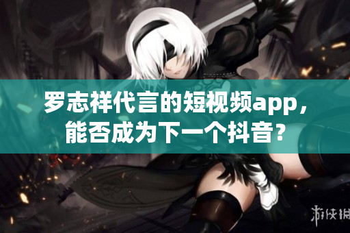 罗志祥代言的短视频app，能否成为下一个抖音？
