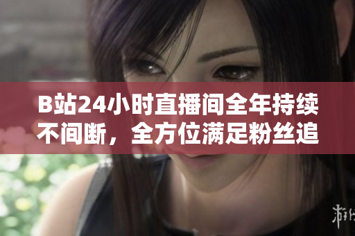 B站24小时直播间全年持续不间断，全方位满足粉丝追剧需求！