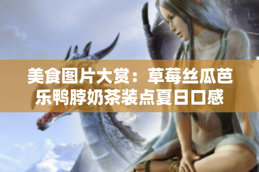 美食图片大赏：草莓丝瓜芭乐鸭脖奶茶装点夏日口感