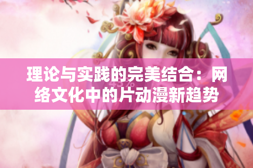 理论与实践的完美结合：网络文化中的片动漫新趋势