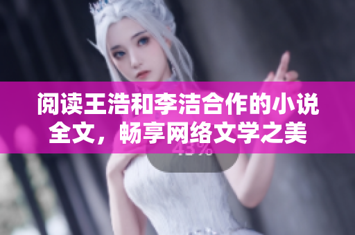 阅读王浩和李洁合作的小说全文，畅享网络文学之美