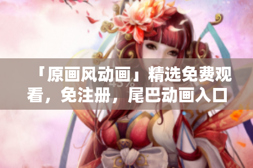「原画风动画」精选免费观看，免注册，尾巴动画入口！