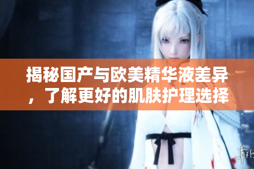 揭秘国产与欧美精华液差异，了解更好的肌肤护理选择