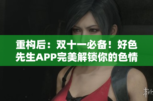 重构后：双十一必备！好色先生APP完美解锁你的色情世界