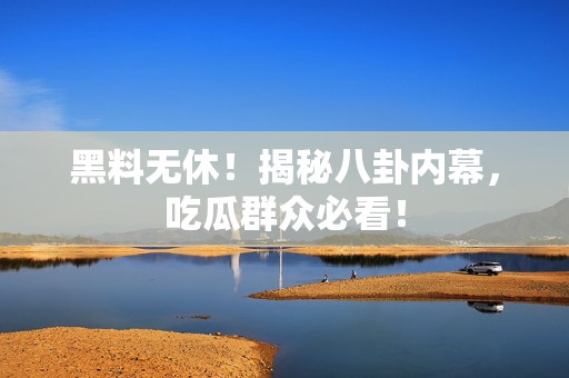 黑料无休！揭秘八卦内幕，吃瓜群众必看！