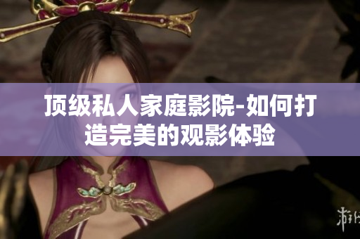 顶级私人家庭影院-如何打造完美的观影体验