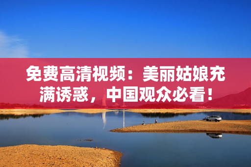 免费高清视频：美丽姑娘充满诱惑，中国观众必看！
