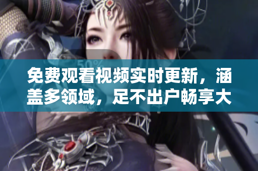 免费观看视频实时更新，涵盖多领域，足不出户畅享大片