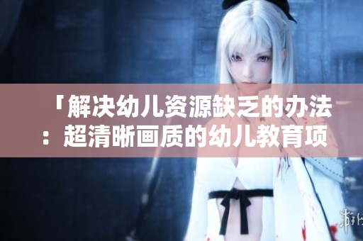 「解决幼儿资源缺乏的办法：超清晰画质的幼儿教育项目」
