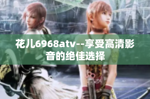 花儿6968atv--享受高清影音的绝佳选择
