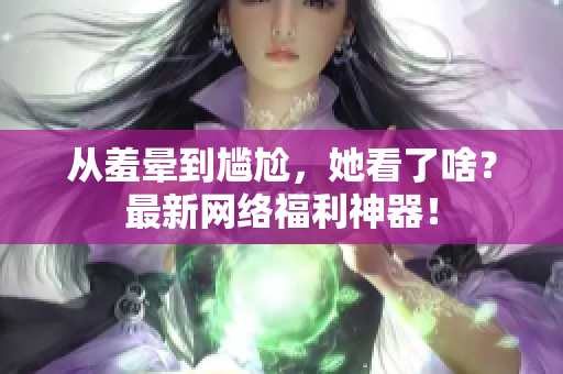 从羞晕到尴尬，她看了啥？最新网络福利神器！