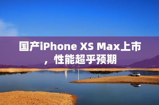 国产iPhone XS Max上市，性能超乎预期