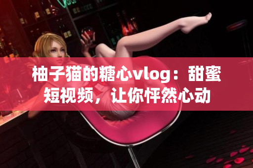 柚子猫的糖心vlog：甜蜜短视频，让你怦然心动