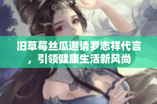 旧草莓丝瓜邀请罗志祥代言，引领健康生活新风尚