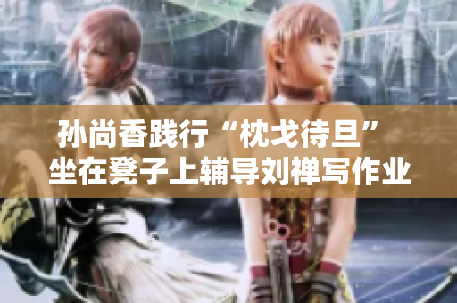 孙尚香践行“枕戈待旦” 坐在凳子上辅导刘禅写作业