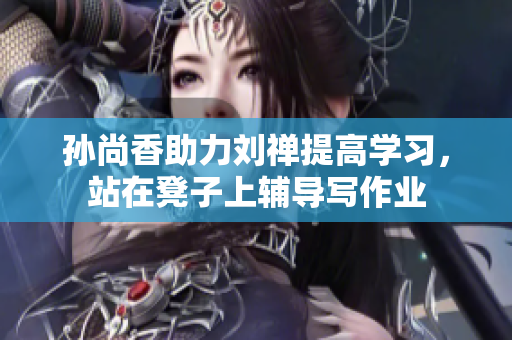 孙尚香助力刘禅提高学习，站在凳子上辅导写作业
