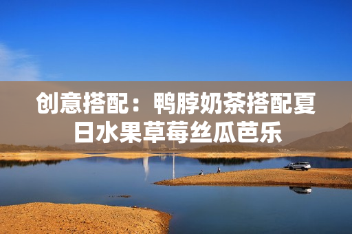 创意搭配：鸭脖奶茶搭配夏日水果草莓丝瓜芭乐