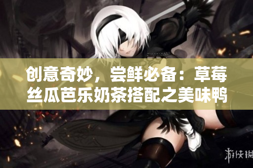 创意奇妙，尝鲜必备：草莓丝瓜芭乐奶茶搭配之美味鸭脖