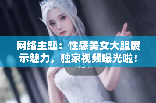 网络主题：性感美女大胆展示魅力，独家视频曝光啦！