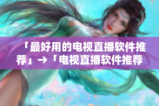 「最好用的电视直播软件推荐」→「电视直播软件推荐：完美看电视新体验」